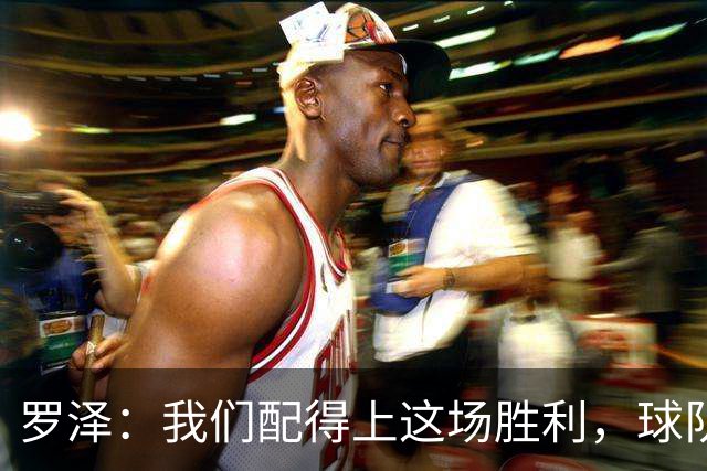 罗泽：我们配得上这场胜利，球队从第一分钟就表现出色